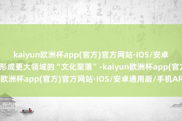 kaiyun欧洲杯app(官方)官方网站·IOS/安卓通用版/手机APP下载以形成更大领域的“文化聚落”-kaiyun欧洲杯app(官方)官方网站·IOS/安卓通用版/手机APP下载