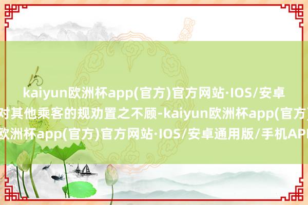 kaiyun欧洲杯app(官方)官方网站·IOS/安卓通用版/手机APP下载并对其他乘客的规劝置之不顾-kaiyun欧洲杯app(官方)官方网站·IOS/安卓通用版/手机APP下载