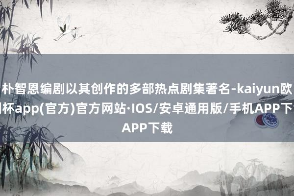 朴智恩编剧以其创作的多部热点剧集著名-kaiyun欧洲杯app(官方)官方网站·IOS/安卓通用版/手机APP下载