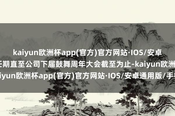 kaiyun欧洲杯app(官方)官方网站·IOS/安卓通用版/手机APP下载其任期直至公司下届鼓舞周年大会截至为止-kaiyun欧洲杯app(官方)官方网站·IOS/安卓通用版/手机APP下载