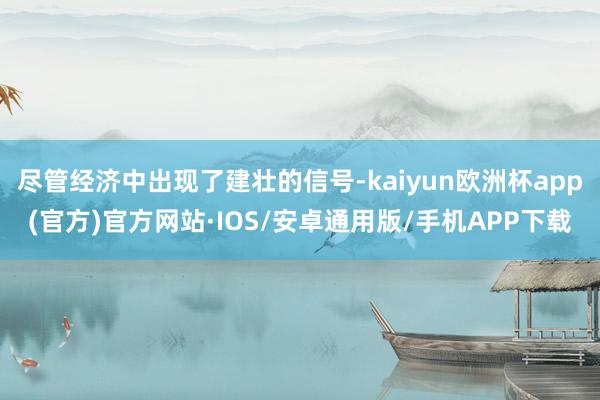 尽管经济中出现了建壮的信号-kaiyun欧洲杯app(官方)官方网站·IOS/安卓通用版/手机APP下载