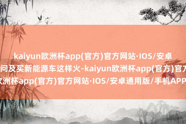 kaiyun欧洲杯app(官方)官方网站·IOS/安卓通用版/手机APP下载当问及买新能源车这样火-kaiyun欧洲杯app(官方)官方网站·IOS/安卓通用版/手机APP下载