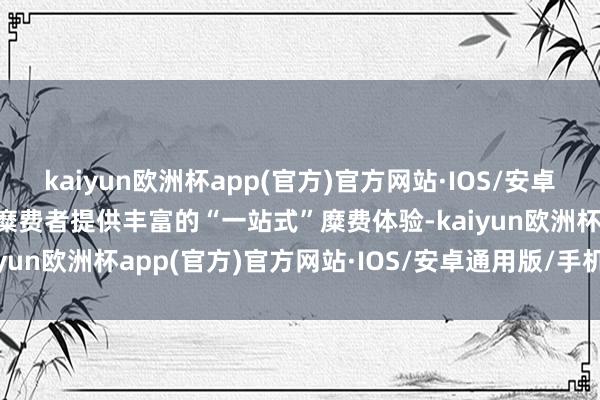 kaiyun欧洲杯app(官方)官方网站·IOS/安卓通用版/手机APP下载为糜费者提供丰富的“一站式”糜费体验-kaiyun欧洲杯app(官方)官方网站·IOS/安卓通用版/手机APP下载