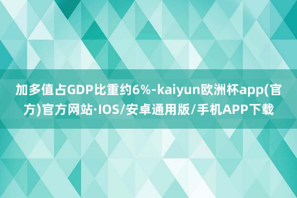 加多值占GDP比重约6%-kaiyun欧洲杯app(官方)官方网站·IOS/安卓通用版/手机APP下载