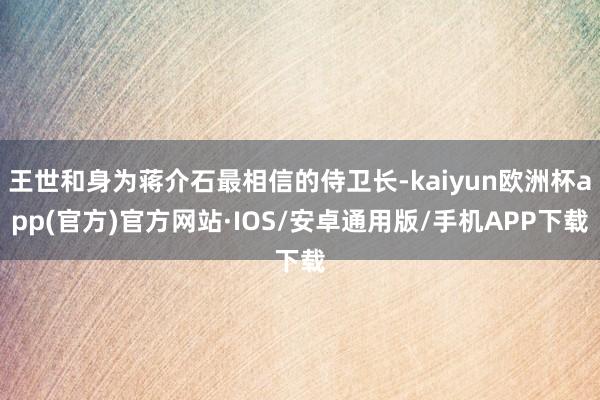 王世和身为蒋介石最相信的侍卫长-kaiyun欧洲杯app(官方)官方网站·IOS/安卓通用版/手机APP下载