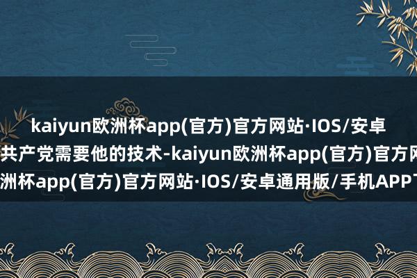 kaiyun欧洲杯app(官方)官方网站·IOS/安卓通用版/手机APP下载在共产党需要他的技术-kaiyun欧洲杯app(官方)官方网站·IOS/安卓通用版/手机APP下载