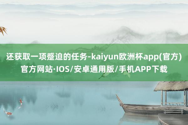 还获取一项蹙迫的任务-kaiyun欧洲杯app(官方)官方网站·IOS/安卓通用版/手机APP下载