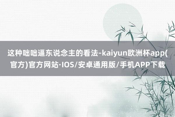 这种咄咄逼东说念主的看法-kaiyun欧洲杯app(官方)官方网站·IOS/安卓通用版/手机APP下载