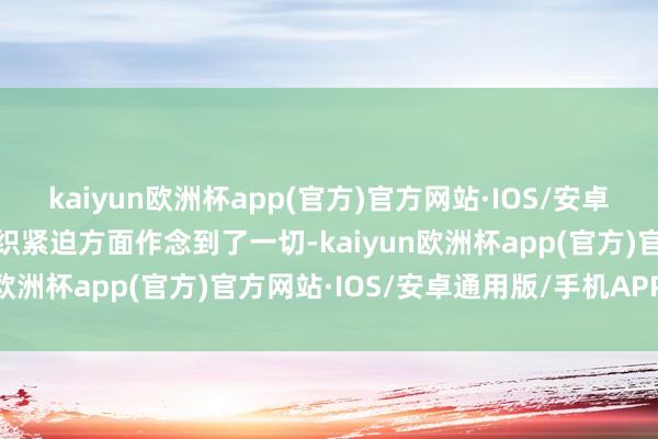 kaiyun欧洲杯app(官方)官方网站·IOS/安卓通用版/手机APP下载组织紧迫方面作念到了一切-kaiyun欧洲杯app(官方)官方网站·IOS/安卓通用版/手机APP下载