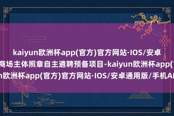 kaiyun欧洲杯app(官方)官方网站·IOS/安卓通用版/手机APP下载（商场主体照章自主遴聘预备项目-kaiyun欧洲杯app(官方)官方网站·IOS/安卓通用版/手机APP下载