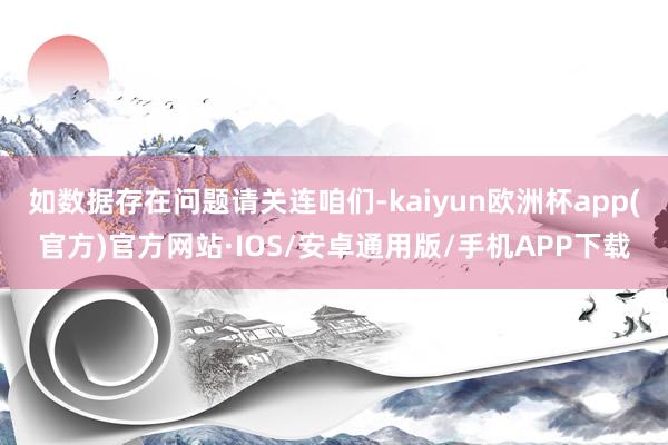 如数据存在问题请关连咱们-kaiyun欧洲杯app(官方)官方网站·IOS/安卓通用版/手机APP下载