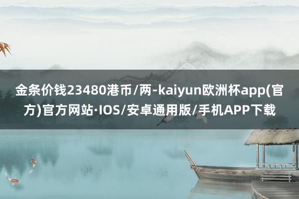 金条价钱23480港币/两-kaiyun欧洲杯app(官方)官方网站·IOS/安卓通用版/手机APP下载