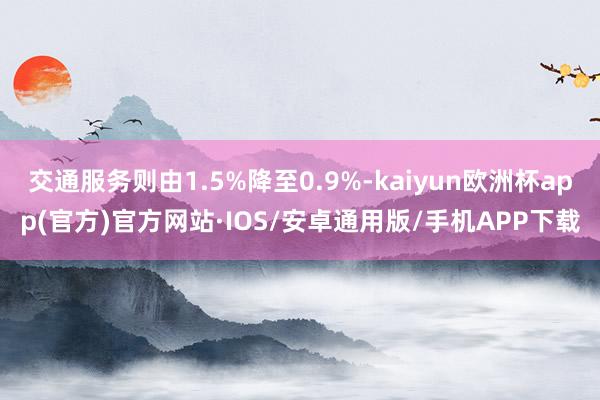 交通服务则由1.5%降至0.9%-kaiyun欧洲杯app(官方)官方网站·IOS/安卓通用版/手机APP下载