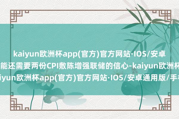 kaiyun欧洲杯app(官方)官方网站·IOS/安卓通用版/手机APP下载可能还需要两份CPI敷陈增强联储的信心-kaiyun欧洲杯app(官方)官方网站·IOS/安卓通用版/手机APP下载