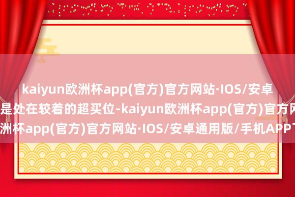 kaiyun欧洲杯app(官方)官方网站·IOS/安卓通用版/手机APP下载仍是处在较着的超买位-kaiyun欧洲杯app(官方)官方网站·IOS/安卓通用版/手机APP下载