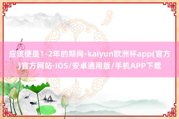 应该便是1-2年的期间-kaiyun欧洲杯app(官方)官方网站·IOS/安卓通用版/手机APP下载