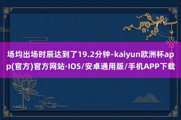 场均出场时辰达到了19.2分钟-kaiyun欧洲杯app(官方)官方网站·IOS/安卓通用版/手机APP下载