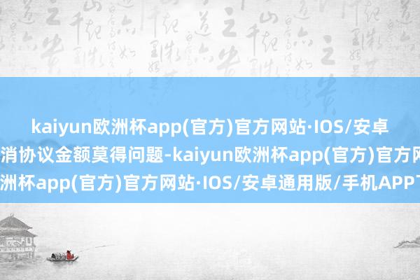 kaiyun欧洲杯app(官方)官方网站·IOS/安卓通用版/手机APP下载只消协议金额莫得问题-kaiyun欧洲杯app(官方)官方网站·IOS/安卓通用版/手机APP下载