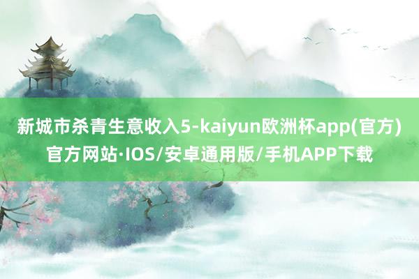 新城市杀青生意收入5-kaiyun欧洲杯app(官方)官方网站·IOS/安卓通用版/手机APP下载