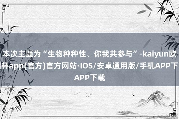 本次主题为“生物种种性、你我共参与”-kaiyun欧洲杯app(官方)官方网站·IOS/安卓通用版/手机APP下载