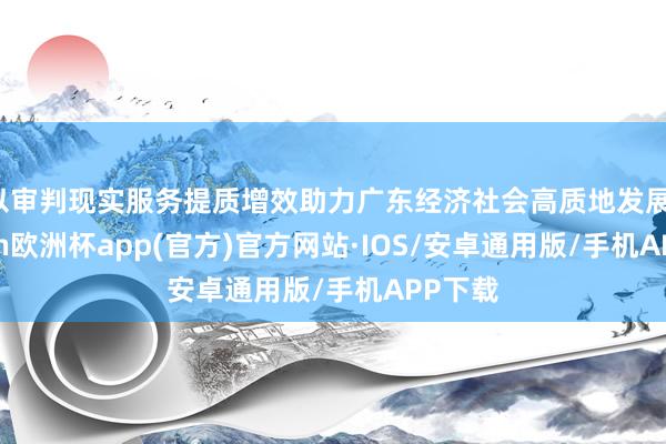 以审判现实服务提质增效助力广东经济社会高质地发展-kaiyun欧洲杯app(官方)官方网站·IOS/安卓通用版/手机APP下载