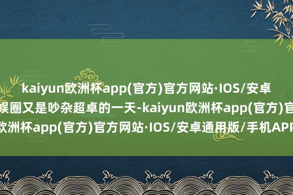 kaiyun欧洲杯app(官方)官方网站·IOS/安卓通用版/手机APP下载文娱圈又是吵杂超卓的一天-kaiyun欧洲杯app(官方)官方网站·IOS/安卓通用版/手机APP下载