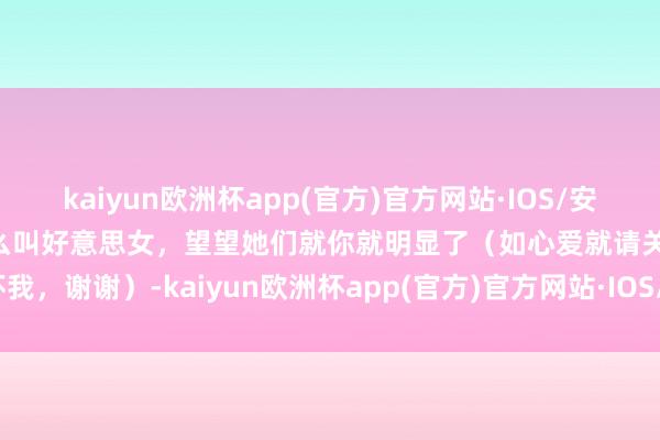 kaiyun欧洲杯app(官方)官方网站·IOS/安卓通用版/手机APP下载什么叫好意思女，望望她们就你就明显了（如心爱就请关怀我，谢谢）-kaiyun欧洲杯app(官方)官方网站·IOS/安卓通用版/手机APP下载