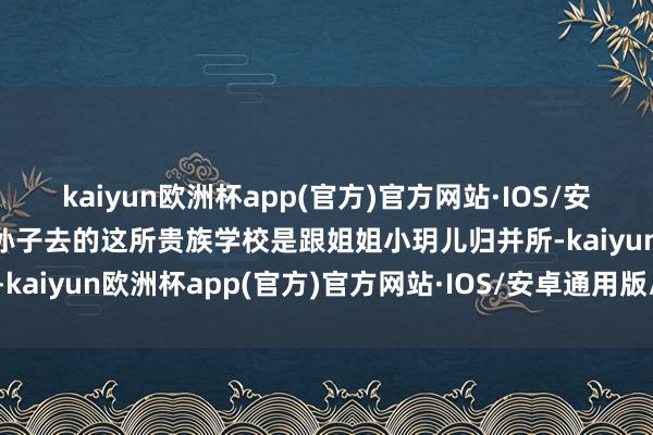 kaiyun欧洲杯app(官方)官方网站·IOS/安卓通用版/手机APP下载孙子去的这所贵族学校是跟姐姐小玥儿归并所-kaiyun欧洲杯app(官方)官方网站·IOS/安卓通用版/手机APP下载