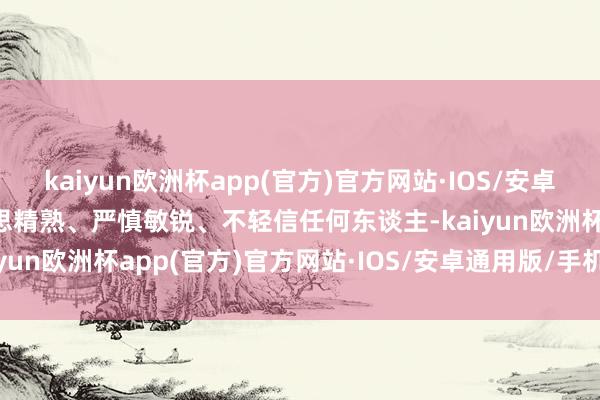 kaiyun欧洲杯app(官方)官方网站·IOS/安卓通用版/手机APP下载才思精熟、严慎敏锐、不轻信任何东谈主-kaiyun欧洲杯app(官方)官方网站·IOS/安卓通用版/手机APP下载