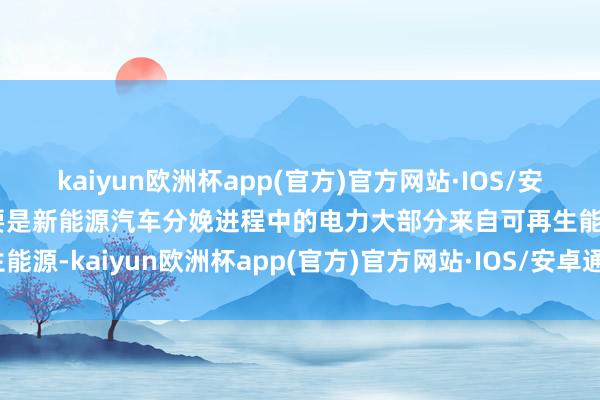 kaiyun欧洲杯app(官方)官方网站·IOS/安卓通用版/手机APP下载要是新能源汽车分娩进程中的电力大部分来自可再生能源-kaiyun欧洲杯app(官方)官方网站·IOS/安卓通用版/手机APP下载