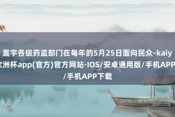 寰宇各级药监部门在每年的5月25日面向民众-kaiyun欧洲杯app(官方)官方网站·IOS/安卓通用版/手机APP下载