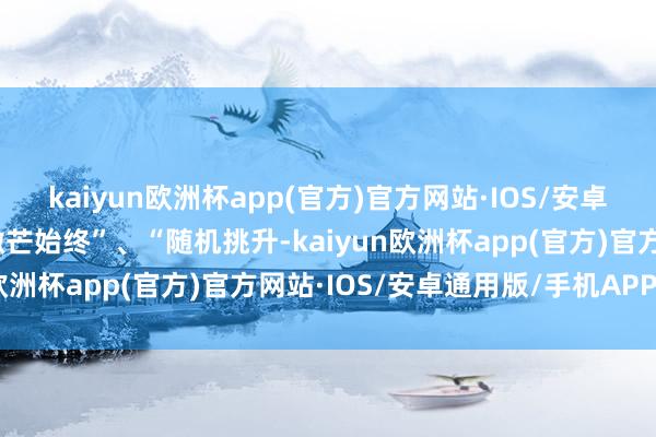 kaiyun欧洲杯app(官方)官方网站·IOS/安卓通用版/手机APP下载微芒始终”、“随机挑升-kaiyun欧洲杯app(官方)官方网站·IOS/安卓通用版/手机APP下载