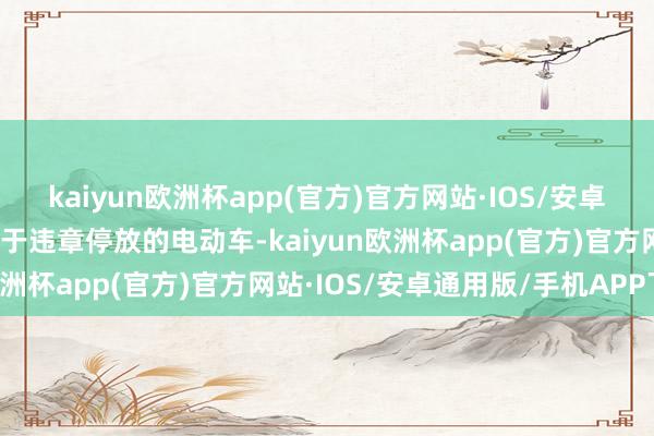 kaiyun欧洲杯app(官方)官方网站·IOS/安卓通用版/手机APP下载关于违章停放的电动车-kaiyun欧洲杯app(官方)官方网站·IOS/安卓通用版/手机APP下载