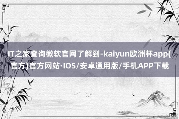 IT之家查询微软官网了解到-kaiyun欧洲杯app(官方)官方网站·IOS/安卓通用版/手机APP下载