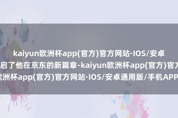 kaiyun欧洲杯app(官方)官方网站·IOS/安卓通用版/手机APP下载开启了他在京东的新篇章-kaiyun欧洲杯app(官方)官方网站·IOS/安卓通用版/手机APP下载