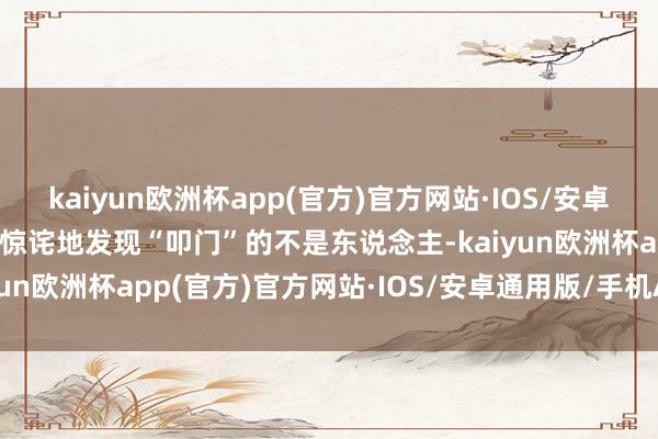 kaiyun欧洲杯app(官方)官方网站·IOS/安卓通用版/手机APP下载却惊诧地发现“叩门”的不是东说念主-kaiyun欧洲杯app(官方)官方网站·IOS/安卓通用版/手机APP下载