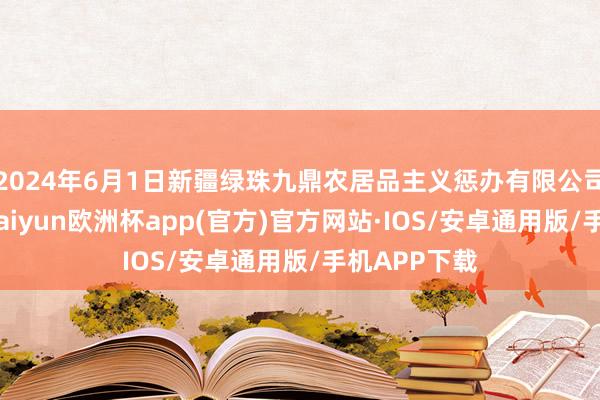 2024年6月1日新疆绿珠九鼎农居品主义惩办有限公司价钱行情-kaiyun欧洲杯app(官方)官方网站·IOS/安卓通用版/手机APP下载