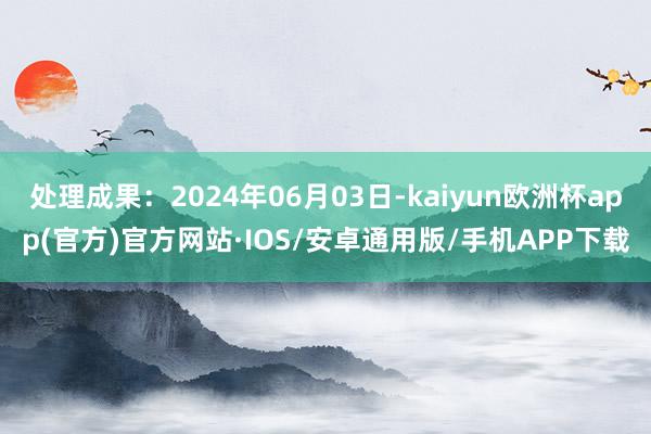 处理成果：2024年06月03日-kaiyun欧洲杯app(官方)官方网站·IOS/安卓通用版/手机APP下载