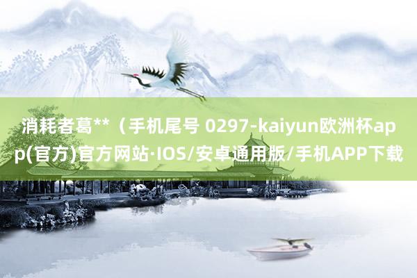 消耗者葛**（手机尾号 0297-kaiyun欧洲杯app(官方)官方网站·IOS/安卓通用版/手机APP下载