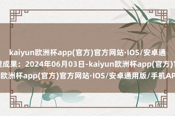 kaiyun欧洲杯app(官方)官方网站·IOS/安卓通用版/手机APP下载处理成果：2024年06月03日-kaiyun欧洲杯app(官方)官方网站·IOS/安卓通用版/手机APP下载