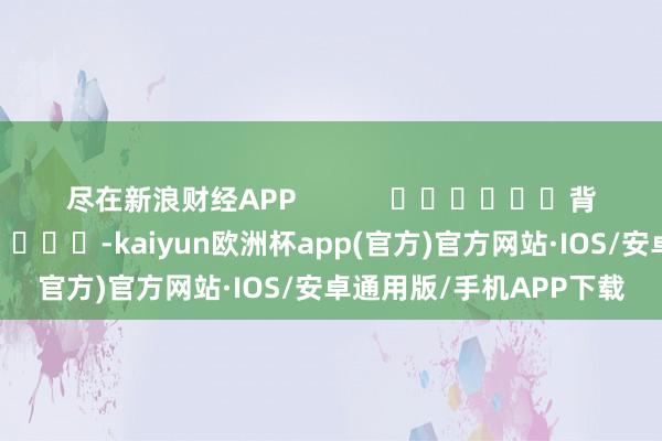 尽在新浪财经APP            						背负裁剪：张文 							-kaiyun欧洲杯app(官方)官方网站·IOS/安卓通用版/手机APP下载