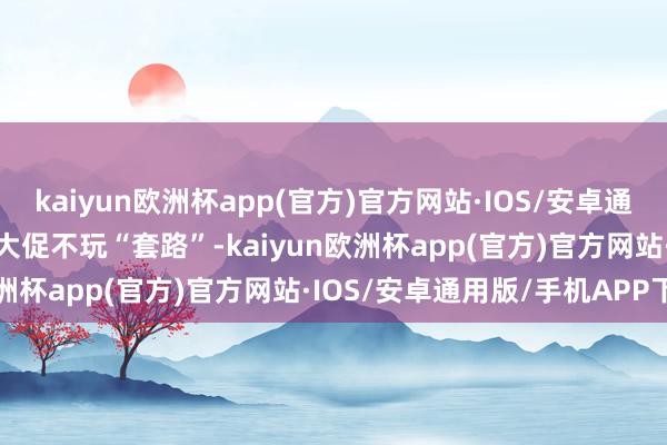 kaiyun欧洲杯app(官方)官方网站·IOS/安卓通用版/手机APP下载618大促不玩“套路”-kaiyun欧洲杯app(官方)官方网站·IOS/安卓通用版/手机APP下载