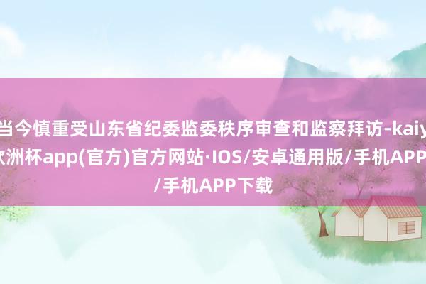 当今慎重受山东省纪委监委秩序审查和监察拜访-kaiyun欧洲杯app(官方)官方网站·IOS/安卓通用版/手机APP下载