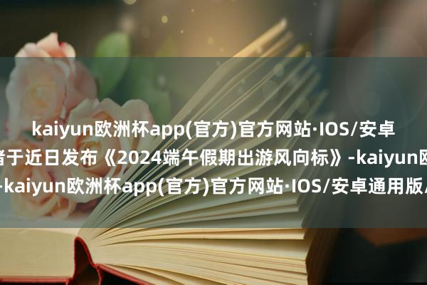 kaiyun欧洲杯app(官方)官方网站·IOS/安卓通用版/手机APP下载飞猪于近日发布《2024端午假期出游风向标》-kaiyun欧洲杯app(官方)官方网站·IOS/安卓通用版/手机APP下载