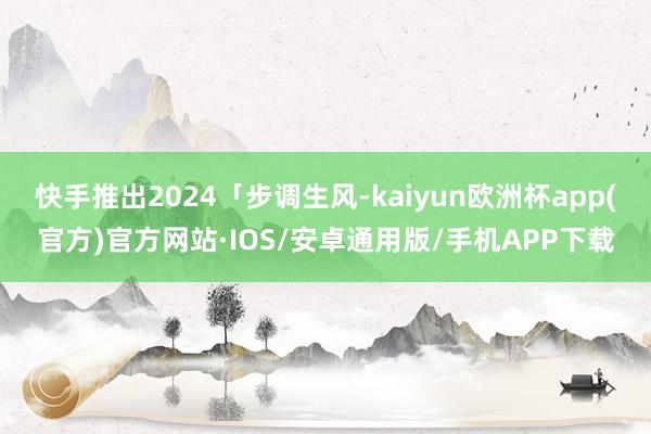 快手推出2024「步调生风-kaiyun欧洲杯app(官方)官方网站·IOS/安卓通用版/手机APP下载