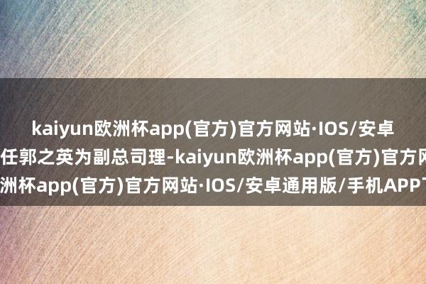 kaiyun欧洲杯app(官方)官方网站·IOS/安卓通用版/手机APP下载新任郭之英为副总司理-kaiyun欧洲杯app(官方)官方网站·IOS/安卓通用版/手机APP下载