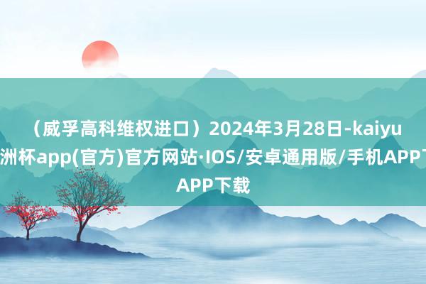 （威孚高科维权进口）　　2024年3月28日-kaiyun欧洲杯app(官方)官方网站·IOS/安卓通用版/手机APP下载