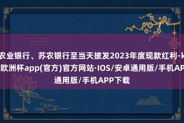 农业银行、苏农银行至当天披发2023年度现款红利-kaiyun欧洲杯app(官方)官方网站·IOS/安卓通用版/手机APP下载