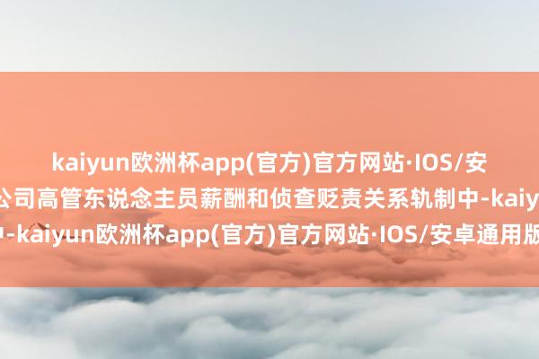 kaiyun欧洲杯app(官方)官方网站·IOS/安卓通用版/手机APP下载公司高管东说念主员薪酬和侦查贬责关系轨制中-kaiyun欧洲杯app(官方)官方网站·IOS/安卓通用版/手机APP下载