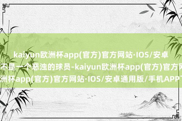 kaiyun欧洲杯app(官方)官方网站·IOS/安卓通用版/手机APP下载我不是一个恶浊的球员-kaiyun欧洲杯app(官方)官方网站·IOS/安卓通用版/手机APP下载